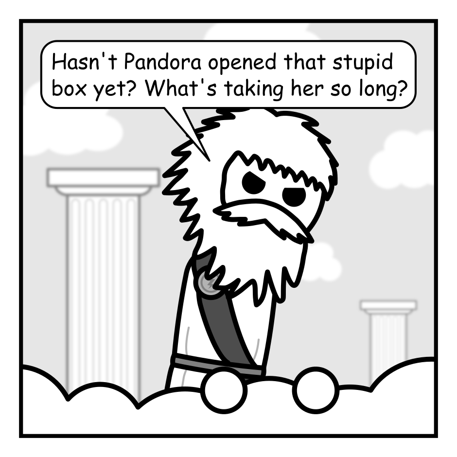 A 4 panel black, white, and grey comic.
Panel 1.
Zeus is looking angrily down from Mount Olympus.
Zeus: Hasn't Pandora opened that stupid box yet. What's taking her so long?
Panel 2.
Hermes is poking is head into frame while Zeus yells at him.
Zeus: HERMES!
Hermes: Yes Zeus?
Zeus: Have you given that box containing all the world's evils to Pandora yet?
Panel 3.
Close up on Hermes and Zeus. Hermes is cowering awkwardly while Zeus glares.
Hermes: Uh... are you sure you said Pandora?
Zeus: What have you done this time you dunderhead?
Panel 4.
Cut to a Panda sitting against a tree eating happily eating Bamboo. A box with a skull on it sits near by completely ignored.